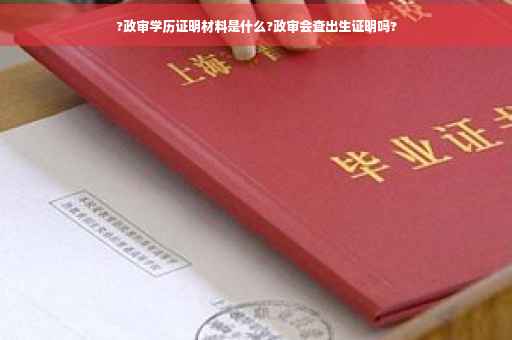 ?政审学历证明材料是什么?政审会查出生证明吗?