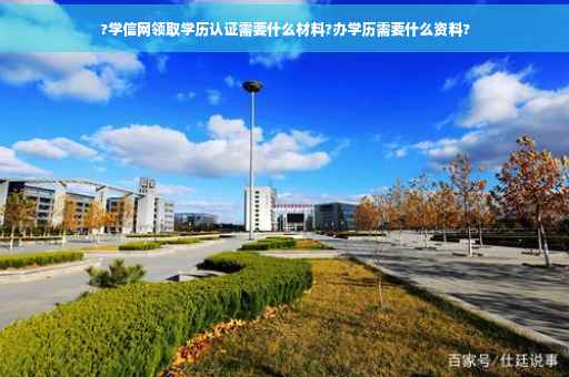 ?学信网领取学历认证需要什么材料?办学历需要什么资料?