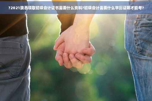 ?2021陕西领取初级会计证书需要什么资料?初级会计需要什么学历证明才能考?