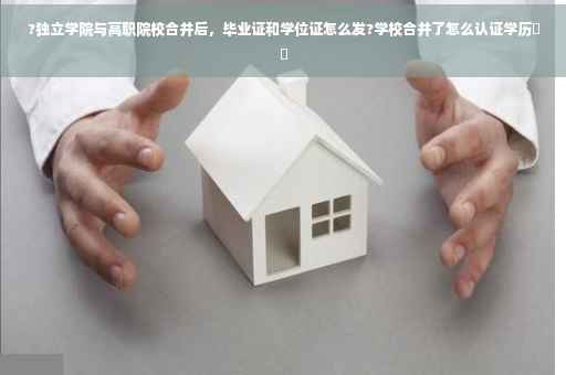 ?独立学院与高职院校合并后，毕业证和学位证怎么发?学校合并了怎么认证学历⚡️