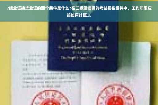 ?结业证换毕业证的四个条件是什么?在二级建造师的考试报名条件中，工作年限应该如何计算⚡️