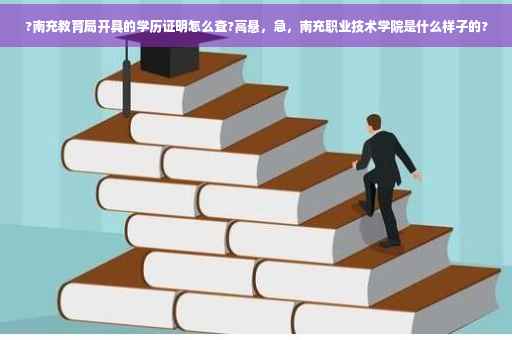 ?南充教育局开具的学历证明怎么查?高悬，急，南充职业技术学院是什么样子的?