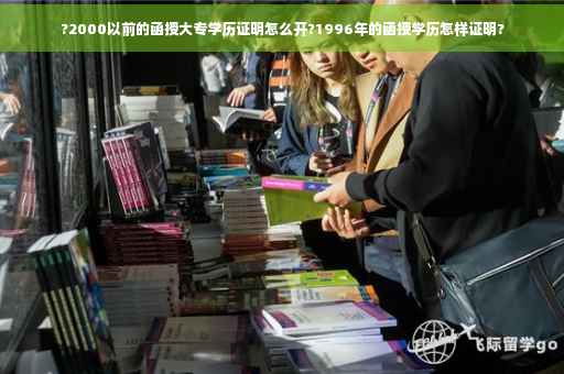 ?2000以前的函授大专学历证明怎么开?1996年的函授学历怎样证明?