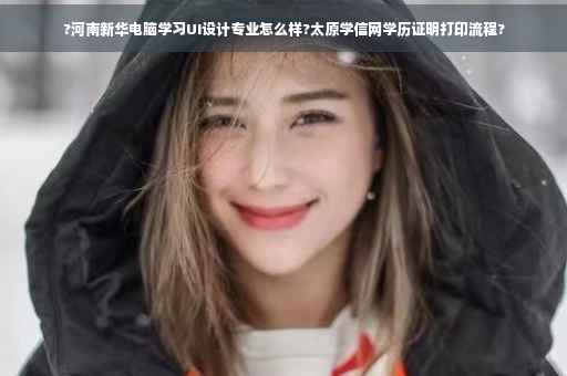 ?河南新华电脑学习UI设计专业怎么样?太原学信网学历证明打印流程?
