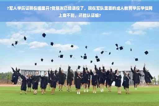 ?军人学历证明在哪里开?我朋友已经退役了，现在军队里面的成人教育学历学信网上查不到，还能认证嘛?