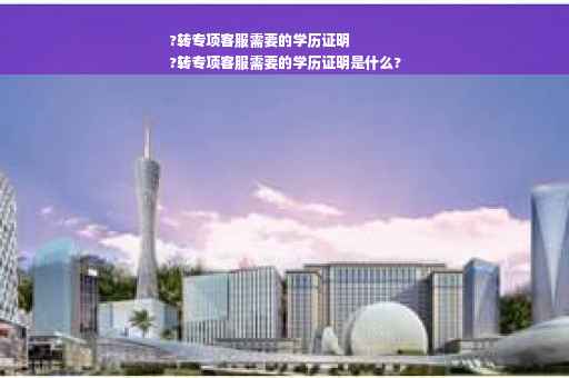 ?转专项客服需要的学历证明
?转专项客服需要的学历证明是什么?