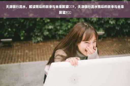 天津银行流水，解读背后的故事与未来展望⚡️?，天津银行流水背后的故事与未来展望?⚡️