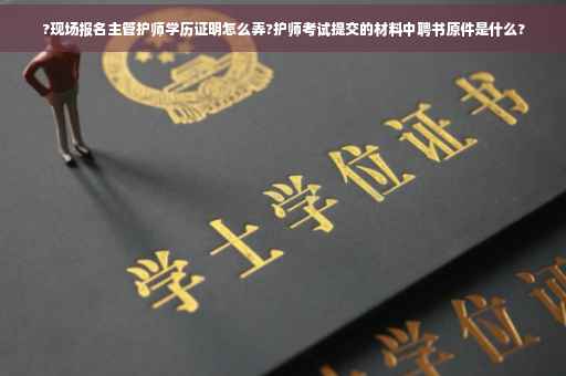 ?现场报名主管护师学历证明怎么弄?护师考试提交的材料中聘书原件是什么?