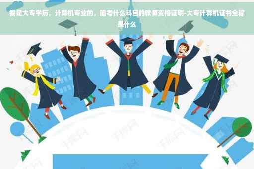 我是大专学历，计算机专业的，能考什么科目的教师资格证呢-大专计算机证书全称是什么