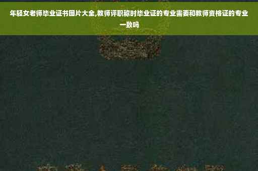 年轻女老师毕业证书图片大全,教师评职称时毕业证的专业需要和教师资格证的专业一致吗