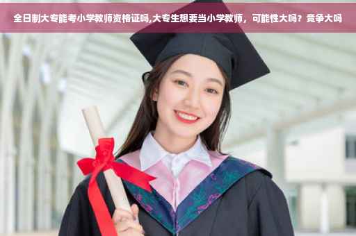 全日制大专能考小学教师资格证吗,大专生想要当小学教师，可能性大吗？竞争大吗