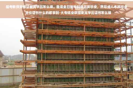 报考教师资格证最高学历怎么填。我是全日制专科师范类毕业,然后成人本科毕业,学位证书什么的都拿到-大专结业获得更高学历证书怎么填 报考教师资格证最高学历怎么填。我是全日制专科师范类毕业,然后成人本科毕业,学位证书什么的都拿到-大专结业获得更高学历证书怎么填