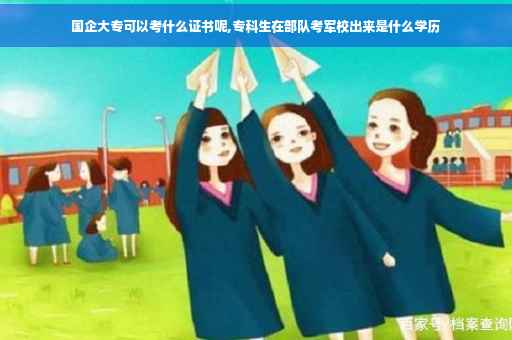 国企大专可以考什么证书呢,专科生在部队考军校出来是什么学历