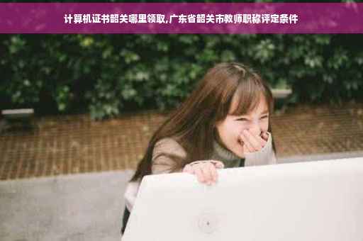 计算机证书韶关哪里领取,广东省韶关市教师职称评定条件