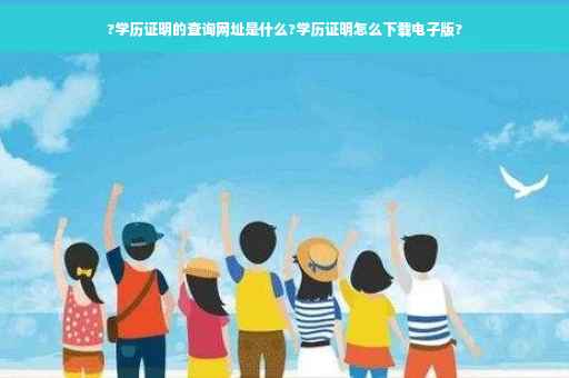 ?学历证明的查询网址是什么?学历证明怎么下载电子版?