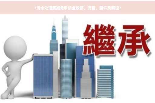 ?污水处理费减免申请全攻略，流程、条件及解读?