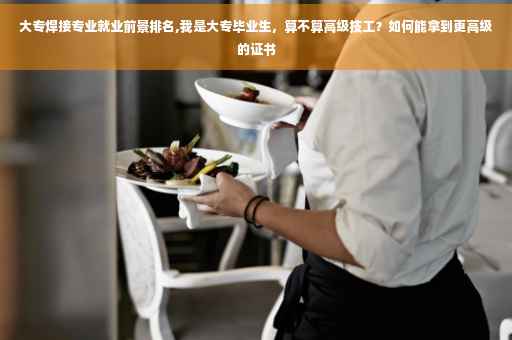 大专焊接专业就业前景排名,我是大专毕业生，算不算高级技工？如何能拿到更高级的证书