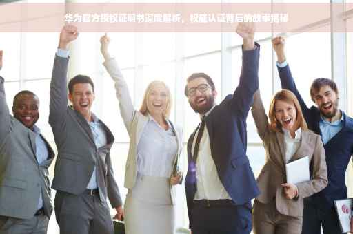 华为官方授权证明书深度解析，权威认证背后的故事揭秘