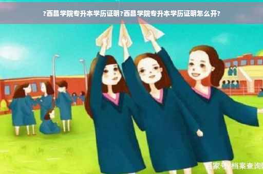?西昌学院专升本学历证明?西昌学院专升本学历证明怎么开?