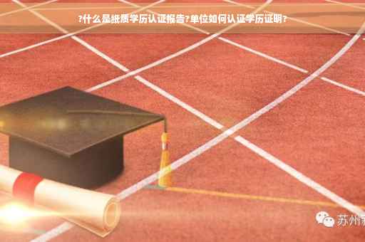 ?什么是纸质学历认证报告?单位如何认证学历证明?