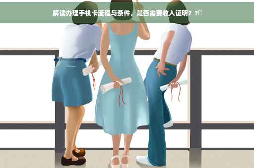 解读办理手机卡流程与条件,是否需要收入证明??✨ 解读办理手机卡流程与条件,是否需要收入证明??✨