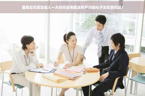 离婚后无固定收入一方如何妥善解决财产分割与子女抚养问题？