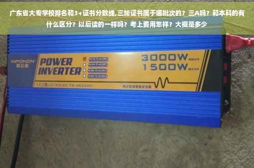 广东省大专学校排名和3+证书分数线,三加证书属于哪批次的？三A吗？和本科的有什么区分？以后读的一样吗？考上费用怎样？大概是多少