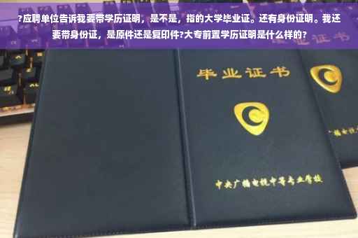 ?应聘单位告诉我要带学历证明，是不是，指的大学毕业证。还有身份证明。我还要带身份证，是原件还是复印件?大专前置学历证明是什么样的?