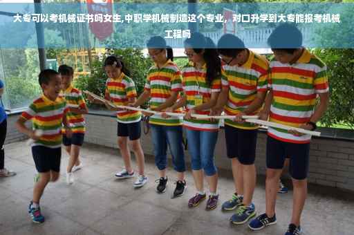 大专可以考机械证书吗女生,中职学机械制造这个专业，对口升学到大专能报考机械工程吗