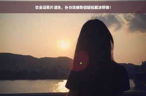 毕业证照片遗失，补办攻略助你轻松解决烦恼！
