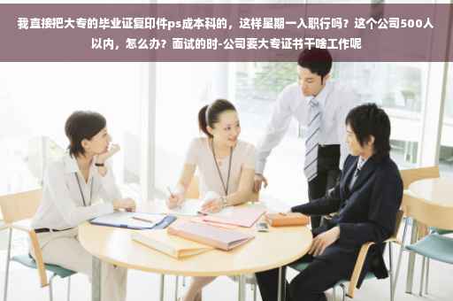 我直接把大专的毕业证复印件ps成本科的，这样星期一入职行吗？这个公司500人以内，怎么办？面试的时-公司要大专证书干啥工作呢