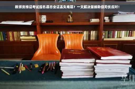 教师资格证考试报名遇毕业证丢失难题？一文解决策略助你无忧应对！