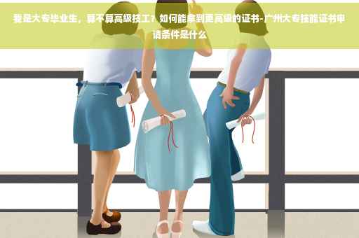 我是大专毕业生，算不算高级技工？如何能拿到更高级的证书-广州大专技能证书申请条件是什么
