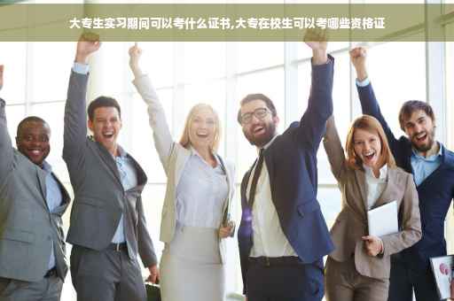 大专生实习期间可以考什么证书,大专在校生可以考哪些资格证