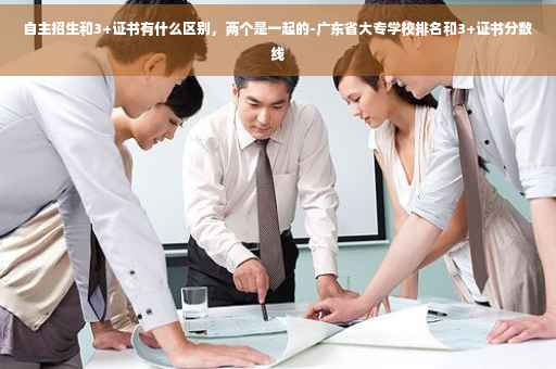 自主招生和3+证书有什么区别，两个是一起的-广东省大专学校排名和3+证书分数线