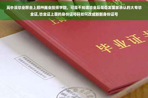 高中没毕业想去上郑州商业技师学院，可是不知道毕业后是否发国家承认的大专毕业证,毕业证上面的身份证号码如何改成新新身份证号