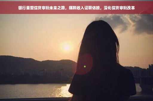 银行重塑信贷审批未来之路，摆脱收入证明依赖，深化信贷审批改革
