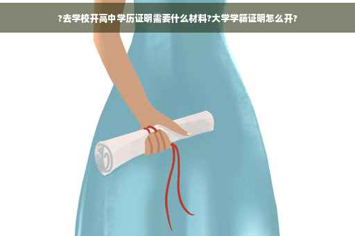 ?去学校开高中学历证明需要什么材料?大学学籍证明怎么开?