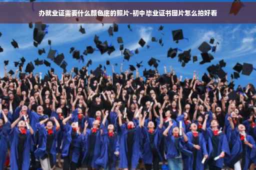 办就业证需要什么颜色底的照片-初中毕业证书图片怎么拍好看