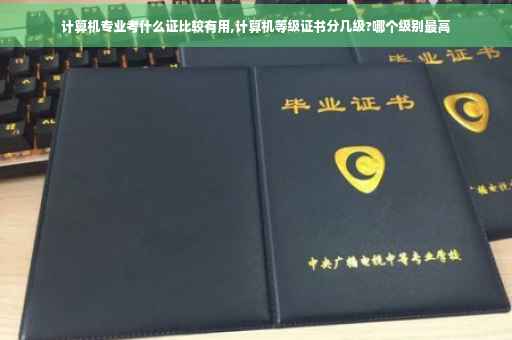 计算机专业考什么证比较有用,计算机等级证书分几级?哪个级别最高