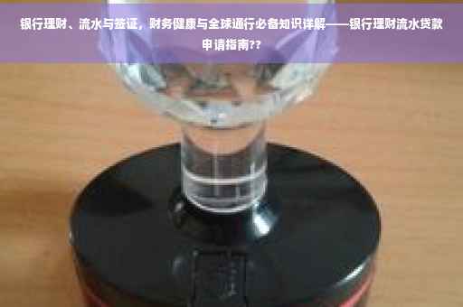 银行理财、流水与签证，财务健康与全球通行必备知识详解——银行理财流水贷款申请指南??