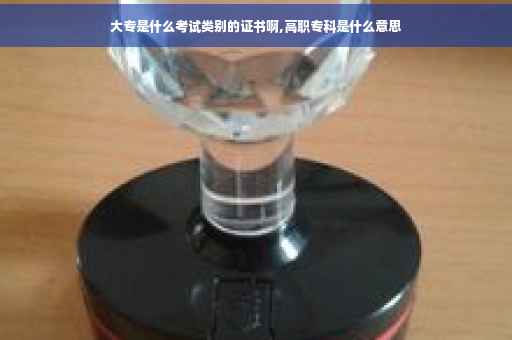 大专是什么考试类别的证书啊,高职专科是什么意思