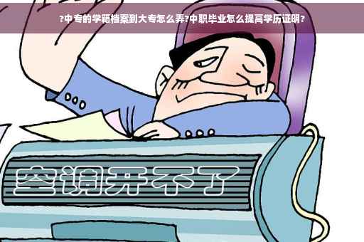 ?中专的学籍档案到大专怎么弄?中职毕业怎么提高学历证明?