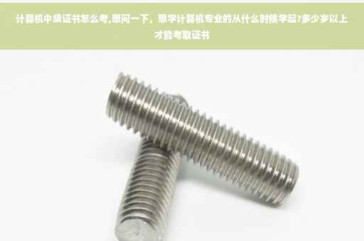 计算机中级证书怎么考,想问一下，想学计算机专业的从什么时候学起?多少岁以上才能考取证书
