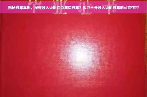 揭秘购车真相，没有收入证明能否成功购车？探究不开收入证明购车的可能性??