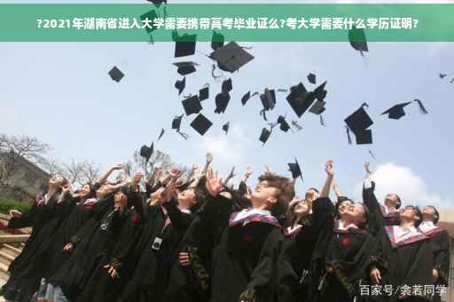 ?2021年湖南省进入大学需要携带高考毕业证么?考大学需要什么学历证明?
