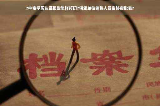 ?中专学历认证报告怎样打印?供货单位销售人员资格审批表?