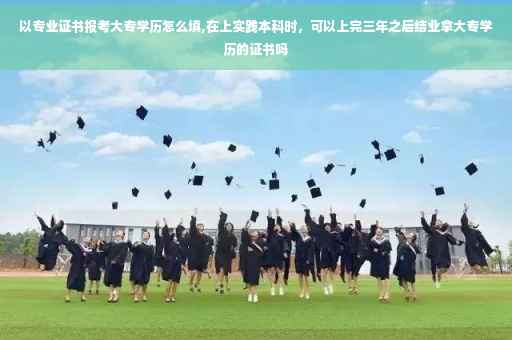 以专业证书报考大专学历怎么填,在上实践本科时，可以上完三年之后结业拿大专学历的证书吗