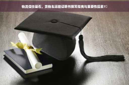物流信任基石，货物车运输证明书撰写指南与重要性探索?✨