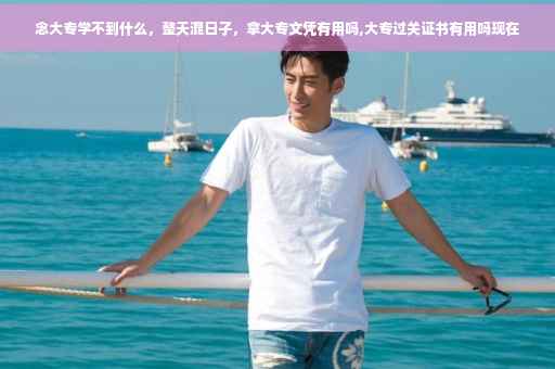 念大专学不到什么，整天混日子，拿大专文凭有用吗,大专过关证书有用吗现在